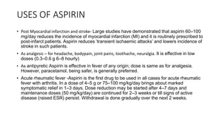 USES OF ASPIRIN
• Post Myocardial infarction and stroke- Large studies have demonstrated that aspirin 60–100
mg/day reduces the incidence of myocardial infarction (MI) and it is routinely prescribed to
post-infarct patients. Aspirin reduces ‘transient ischaemic attacks’ and lowers incidence of
stroke in such patients.
• As analgesic – for headache, bodypain, joint pains, toothache, neuralgia. It is effective in low
doses (0.3–0.6 g 6–8 hourly)
• As antipyretic Aspirin is effective in fever of any origin; dose is same as for analgesia.
However, paracetamol, being safer, is generally preferred.
• Acute rheumatic fever -Aspirin is the first drug to be used in all cases for acute rheumatic
fever with arthritis. In a dose of 4–5 g or 75–100 mg/kg/day brings about marked
symptomatic relief in 1–3 days. Dose reduction may be started after 4–7 days and
maintenance doses (50 mg/kg/day) are continued for 2–3 weeks or till signs of active
disease (raised ESR) persist. Withdrawal is done gradually over the next 2 weeks.
 