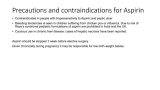 Precautions and contraindications for Aspirin
• Contraindicated in people with Hypersensitivity to Aspirin and peptic ulcer
• Bleeding tendencies is seen in children suffering from chicken pox or influenza. Due to risk of
Reye’s syndrome pediatric formulations of aspirin are prohibited in India and the UK.
• Cautious use in chronic liver disease: cases of hepatic necrosis have been reported.
Aspirin should be stopped 1 week before elective surgery.
Given chronically during pregnancy it may be responsible for low birth weight babies.
 