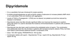 Dipyridamole
• It is a vasodilator that was introduced for angina pectoris
• It inhibits phosphodiesterase as well as blocks uptake of adenosine to increase platelet cAMP which
in turn potentiates PGI2 and interferes with aggregation.
• Levels of TXA2 or Prostaglandin I (PGI2) are not altered, but platelet survival time reduced by
disease is normalized.
• Dipyridamole alone has little clinically significant effect, but improves the response to warfarin,
along with which it is used to decrease the incidence of thromboembolism in patients with prosthetic
heart valves.
• Dipyridamole has also been used to enhance the antiplatelet action of aspirin. This combination
may additionally lower the risk of stroke in patients with transient ischaemic attacks (TIAs), but trials
have failed to demonstrate additional benefit in prophylaxis of MI.
• Dose: 150–300 mg/day. PERSANTIN 25, 100 mg tabs,
• Combination tablets with aspirin : Dipyridamole 75 mg + aspirin 60 mg, Dipyridamole 75 mg +
aspirin 40 mg
 