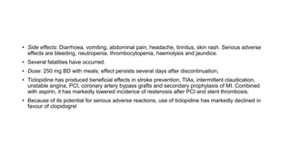 • Side effects: Diarrhoea, vomiting, abdominal pain, headache, tinnitus, skin rash. Serious adverse
effects are bleeding, neutropenia, thrombocytopenia, haemolysis and jaundice.
• Several fatalities have occurred.
• Dose: 250 mg BD with meals; effect persists several days after discontinuation;
• Ticlopidine has produced beneficial effects in stroke prevention, TIAs, intermittent claudication,
unstable angina, PCI, coronary artery bypass grafts and secondary prophylaxis of MI. Combined
with aspirin, it has markedly lowered incidence of restenosis after PCI and stent thrombosis.
• Because of its potential for serious adverse reactions, use of ticlopidine has markedly declined in
favour of clopidogrel
 