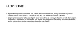 CLOPIDOGREL
• A potent congener of ticlopidine, has similar mechanism of action, ability to irreversibly inhibit
platelet function and range of therapeutic efficacy, but is safer and better tolerated
• Clopidogrel recipients to have a slightly lower annual risk of primary ischaemic events than aspirin
recipients. Combination of clopidogrel and aspirin is synergistic in preventing ischaemic episodes,
and is utilized for checking restenosis of stented coronaries.
 