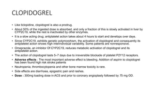 CLOPIDOGREL
• Like ticlopidine, clopidogrel is also a prodrug.
• About 50% of the ingested dose is absorbed, and only a fraction of this is slowly activated in liver by
CYP2C19, while the rest is inactivated by other enzymes.
• It is a slow acting drug; antiplatelet action takes about 4 hours to start and develops over days.
• Since CYP2C19, exhibits genetic polymorphism, the activation of clopidogrel and consequently its
antiplatelet action shows high interindividual variability. Some patients are nonresponsive.
• Omeprazole, an inhibitor Of CYP2C19, reduces metabolic activation of clopidogrel and its
antiplatelet action.
• The action of clopidogrel lasts 5–7 days due to irreversible blockade of platelet P2Y12 receptors.
• Adverse effects : The most important adverse effect is bleeding. Addition of aspirin to clopidogrel
has been found high risk stroke patients
• Neutropenia, thrombocytopenia and other bone marrow toxicity is rare.
• Side effects are diarrhoea, epigastric pain and rashes.
• Dose : 300mg loading dose in ACS and prior to coronary angioplasty followed by 75 mg OD.
 