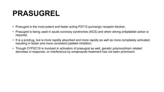 PRASUGREL
• Prasugrel is the most potent and faster acting P2Y12 purinergic receptor blocker,
• Prasugrel is being used in acute coronary syndromes (ACS) and when strong antiplatelet action is
required.
• It is a prodrug, but is more rapidly absorbed and more rapidly as well as more completely activated,
resulting in faster and more consistent platelet inhibition.
• Though CYP2C19 is involved in activation of prasugrel as well, genetic polymorphism related
decrease in response, or interference by omeprazole treatment has not been prominent.
 