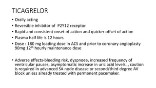 TICAGRELOR
• Orally acting
• Reversible inhibitor of P2Y12 receptor
• Rapid and consistent onset of action and quicker offset of action
• Plasma half life is 12 hours
• Dose : 180 mg loading dose in ACS and prior to coronary angioplasty
90mg 12th hourly maintenance dose
• Adverse effects-bleeding risk, dyspnoea, increased frequency of
ventricular pauses, asymptomatic increase in uric acid levels. , caution
is required in advanced SA node disease or second/third degree AV
block unless already treated with permanent pacemaker.
 
