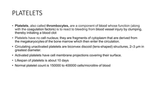 PLATELETS
• Platelets, also called thrombocytes, are a component of blood whose function (along
with the coagulation factors) is to react to bleeding from blood vessel injury by clumping,
thereby initiating a blood clot
• Platelets have no cell nucleus; they are fragments of cytoplasm that are derived from
the megakaryocytes of the bone marrow which then enter the circulation.
• Circulating unactivated platelets are biconvex discoid (lens-shaped) structures, 2–3 µm in
greatest diameter.
• Activated platelets have cell membrane projections covering their surface.
• Lifespan of platelets is about 10 days
• Normal platelet count is 150000 to 400000 cells/microlitre of blood
 