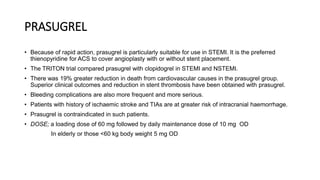 PRASUGREL
• Because of rapid action, prasugrel is particularly suitable for use in STEMI. It is the preferred
thienopyridine for ACS to cover angioplasty with or without stent placement.
• The TRITON trial compared prasugrel with clopidogrel in STEMI and NSTEMI.
• There was 19% greater reduction in death from cardiovascular causes in the prasugrel group.
Superior clinical outcomes and reduction in stent thrombosis have been obtained with prasugrel.
• Bleeding complications are also more frequent and more serious.
• Patients with history of ischaemic stroke and TIAs are at greater risk of intracranial haemorrhage.
• Prasugrel is contraindicated in such patients.
• DOSE; a loading dose of 60 mg followed by daily maintenance dose of 10 mg OD
In elderly or those <60 kg body weight 5 mg OD
 