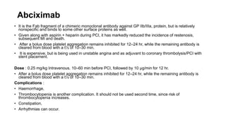 Abciximab
• It is the Fab fragment of a chimeric monoclonal antibody against GP IIb/IIIa, protein, but is relatively
nonspecific and binds to some other surface proteins as well.
• Given along with aspirin + heparin during PCI, it has markedly reduced the incidence of restenosis,
subsequent MI and death.
• After a bolus dose platelet aggregation remains inhibited for 12–24 hr, while the remaining antibody is
cleared from blood with a t½ of 10–30 min.
• It is expensive, but is being used in unstable angina and as adjuvant to coronary thrombolysis/PCI with
stent placement.
Dose : 0.25 mg/kg Intravenous. 10–60 min before PCI, followed by 10 μg/min for 12 hr.
• After a bolus dose platelet aggregation remains inhibited for 12–24 hr, while the remaining antibody is
cleared from blood with a t½ of 10–30 min.
Complications :
• Haemorrhage,
• Thrombocytopenia is another complication. It should not be used second time, since risk of
thrombocytopenia increases.
• Constipation,
• Arrhythmias can occur.
 