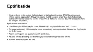 Eptifibatide
• It is a synthetic cyclic peptide that selectively binds to platelet surface GPIIb/IIIa receptor and
inhibits platelet aggregation. Though its plasma t½ (2.5 hours) is longer than that of abciximab,
platelet inhibition reverses in a shorter time (within 6–10 hours) because it quickly dissociates from
the receptor. Infused i.v.,
Eptifibatide is indicated in:
• Unstable angina 180 mcg/kg i.v. bolus, followed by 2 mcg/kg/min infusion upto 72 hours.
• Coronary angioplasty 180 mcg/kg i.v. bolus, immediately before procedure; followed by 2 mg/kg/min
for 12–24 hours.
• Aspirin and Heparin are given along with Eptifibatide.
• Adverse effects : Bleeding and thrombocytopenia are the major adverse effects.
• Rashes and anaphylaxis are rare.
 