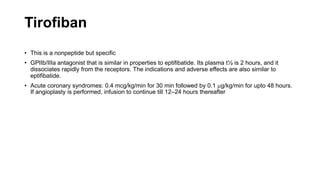 Tirofiban
• This is a nonpeptide but specific
• GPIIb/IIIa antagonist that is similar in properties to eptifibatide. Its plasma t½ is 2 hours, and it
dissociates rapidly from the receptors. The indications and adverse effects are also similar to
eptifibatide.
• Acute coronary syndromes: 0.4 mcg/kg/min for 30 min followed by 0.1 mg/kg/min for upto 48 hours.
If angioplasty is performed, infusion to continue till 12–24 hours thereafter
 