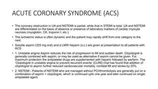 ACUTE CORONARY SYNDROME (ACS)
• The coronary obstruction in UA and NSTEMI is partial, while that in STEMI is total. UA and NSTEMI
are differentiated on the basis of absence or presence of laboratory markers of cardiac myocyte
necrosis (myoglobin, CK, troponin I, etc.).
• The ischaemic status is often dynamic and the patient may rapidly shift from one category to the
next.
• Soluble aspirin (325 mg oral) and a LMW heparin (s.c.) are given at presentation to all patients with
ACS.
• 1. Unstable angina Aspirin reduces the risk of progression to MI and sudden death. Clopidogrel is
generally combined with aspirin, or may be used as alternative if aspirin cannot be given. For
maximum protection the antiplatelet drugs are supplemented with heparin followed by warfarin. The
‘Clopidogrel in unstable angina to prevent recurrent events’ (CURE) trial has found that addition of
clopidogrel to aspirin further reduced cardiovascular mortality, nonfatal MI and stroke by 20%.
• 2. NSTEMI - Patients of NSTEMI who are managed without PCI/thrombolysis are generally put on a
combination of aspirin + clopidogrel, which is continued upto one year and later continued on single
antiplatelet agent.
 