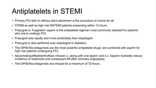 Antiplatelets in STEMI
• Primary PCI with or without stent placement is the procedure of choice for all
• STEMI as well as high risk NSTEMI patients presenting within 12 hours.
• Prasugrel or Ticagrelor+ aspirin is the antiplatelet regimen most commonly selected for patients
who are to undergo PCI.
• Prasugrel acts rapidly and more predictably than clopidogrel.
• Prasugrel is also perferred over clopidogrel in diabetics.
• The GPIIb/IIIa antagonists are the most powerful antiplatelet drugs; are combined with aspirin for
high risk patients undergoing PCI.
• Abciximab/eptifibatide/tirofiban infused i.v. along with oral aspirin and s.c. heparin markedly reduce
incidence of restenosis and subsequent MI after coronary angioplasty.
• The GPIIb/IIIa antagonists are infused for a maximum of 72 hours.
 