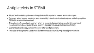 Antiplatelets in STEMI
• Aspirin and/or clopidogrel are routinely given to ACS patients treated with thrombolysis.
• Coronary artery bypass surgery is also covered by intensive antiplatelet regimen including aspirin +
GPIIb/IIIa antagonists/prasugrel.
• The patency of recanalized coronary artery or implanted vessel is improved and incidence of
reocclusion is reduced by continuing aspirin+ clopidogrel/prasugrel almost indefinitely.
• Dual antiplatelet therapy is recommended after stent placement.
• Prasugrel or Ticagrelor is used when stent thrombosis occurs during clopidogrel treatment.
 