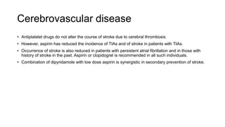 Cerebrovascular disease
• Antiplatelet drugs do not alter the course of stroke due to cerebral thrombosis.
• However, aspirin has reduced the incidence of TIAs and of stroke in patients with TIAs.
• Occurrence of stroke is also reduced in patients with persistent atrial fibrillation and in those with
history of stroke in the past. Aspirin or clopidogrel is recommended in all such individuals.
• Combination of dipyridamole with low dose aspirin is synergistic in secondary prevention of stroke.
 