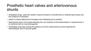 Prosthetic heart valves and arteriovenous
shunts
• Antiplatelet drugs, used with warfarin reduce formation of microthrombi on artificial heart valves and
the incidence of embolism.
• Aspirin is clearly effective but increases risk of bleeding due to warfarin.
• Dipyridamole does not increase bleeding risk, but incidence of thromboembolism is reduced when it
is combined with an oral anticoagulant.
• Antiplatelet drugs also prolong the patency of chronic arteriovenous shunts implanted for
haemodialysis and of vascular grafts.
 