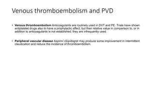 Venous thromboembolism and PVD
• Venous thromboembolism Anticoagulants are routinely used in DVT and PE. Trials have shown
antiplatelet drugs also to have a prophylactic effect, but their relative value in comparison to, or in
addition to anticoagulants is not established; they are infrequently used.
• Peripheral vascular disease Aspirin/ clopidogrel may produce some improvement in intermittent
claudication and reduce the incidence of thromboembolism.
 
