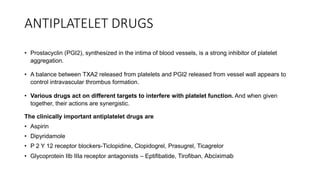 ANTIPLATELET DRUGS
• Prostacyclin (PGI2), synthesized in the intima of blood vessels, is a strong inhibitor of platelet
aggregation.
• A balance between TXA2 released from platelets and PGI2 released from vessel wall appears to
control intravascular thrombus formation.
• Various drugs act on different targets to interfere with platelet function. And when given
together, their actions are synergistic.
The clinically important antiplatelet drugs are
• Aspirin
• Dipyridamole
• P 2 Y 12 receptor blockers-Ticlopidine, Clopidogrel, Prasugrel, Ticagrelor
• Glycoprotein IIb IIIa receptor antagonists – Eptifibatide, Tirofiban, Abciximab
 