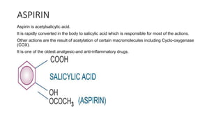 ASPIRIN
Aspirin is acetylsalicylic acid.
It is rapidly converted in the body to salicylic acid which is responsible for most of the actions.
Other actions are the result of acetylation of certain macromolecules including Cyclo-oxygenase
(COX).
It is one of the oldest analgesic-and anti-inflammatory drugs.
 