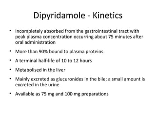 Dipyridamole - Kinetics
• Incompletely absorbed from the gastrointestinal tract with
peak plasma concentration occurring about 75 minutes after
oral administration
• More than 90% bound to plasma proteins
• A terminal half-life of 10 to 12 hours
• Metabolised in the liver
• Mainly excreted as glucuronides in the bile; a small amount is
excreted in the urine
• Available as 75 mg and 100 mg preparations
 