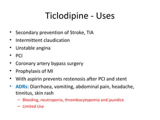 Ticlodipine - Uses
• Secondary prevention of Stroke, TIA
• Intermittent claudication
• Unstable angina
• PCI
• Coronary artery bypass surgery
• Prophylaxis of MI
• With aspirin prevents restenosis after PCI and stent
• ADRs: Diarrhoea, vomiting, abdominal pain, headache,
tinnitus, skin rash
– Bleeding, neutropenia, thrombocytopemia and jaundice
– Limited Use
 