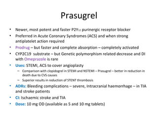 Prasugrel
• Newer, most potent and faster P2Y12 purinergic receptor blocker
• Preferred in Acute Coronary Syndromes (ACS) and when strong
antiplatelet action required
• Prodrug – but faster and complete absorption – completely activated
• CYP2C19 substrate – but Genetic polymorphism related decrease and DI
with Omeprazole is rare
• Uses: STEMI, ACS to cover angioplasty
– Comparison with clopidogrel in STEMI and NSTEMI – Prasugrel – better in reduction in
death due to CVS causes
– Superior results in reduction of STENT thrombosis
• ADRs: Bleeding complications – severe, Intracranial haemorrhage – in TIA
and stroke patients
• CI: Ischaemic stroke and TIA
• Dose: 10 mg OD (available as 5 and 10 mg tablets)
 
