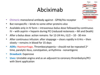 Abciximab
• Chimeric monoclonal antibody against - GPIIb/IIIa receptor
• But nonspecific – binds to some other proteins also
• Available only in IV form – intravenous bolus dose followed by continuous
IV – with aspirin + heparin during PCI (reduced restenosis – MI and Death)
• After a bolus dose: action remains for 12-24 Hrs, t1/2 – 10 - 30 min
• After continuous infusion: after stoppage – clears rapidly in 6 Hrs – then
slowly – remains in blood for 15 days
• ADRs: Haemorrhage, Thrombocytopenia – should not be repeated 2nd
time, paralytic ileus, constipation, arrhythmia - nonantigenic
• Drawback: Expensive
• Uses: Unstable angina and as an adjuvant to coronary thrombolysis/PCI
with Stent application
 