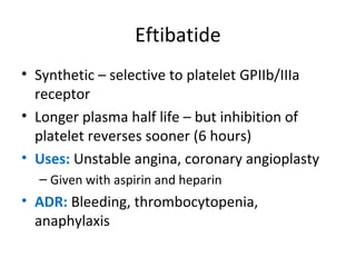 Eftibatide
• Synthetic – selective to platelet GPIIb/IIIa
receptor
• Longer plasma half life – but inhibition of
platelet reverses sooner (6 hours)
• Uses: Unstable angina, coronary angioplasty
– Given with aspirin and heparin
• ADR: Bleeding, thrombocytopenia,
anaphylaxis
 