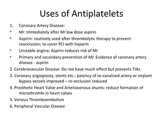 Uses of Antiplatelets
1. Coronary Artery Disease:
• MI: Immediately after MI low dose aspirin
• Aspirin: routinely used after thrombolytic therapy to prevent
reocclusion; to cover PCI with heparin
• Unstable angina: Aspirin reduces risk of MI
• Primary and secondary prevention of MI: Evidence of coronary artery
disease - aspirin
2. Cerebrovascular Disease: Do not have much effect but prevents TIAs
3. Coronary angioplasty, stents etc.: patency of re-canalized artery or implant
bypass vessels improved – re-occlusion reduced
4. Prosthetic Heart Valve and Arteriovenous shunts: reduce formation of
microthrombi in heart valves
5. Venous Thromboembolism
6. Peripheral Vascular Disease
 
