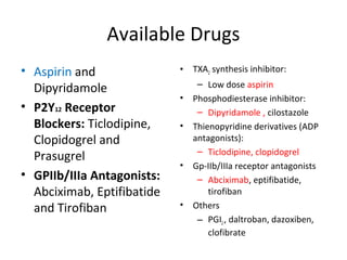 Available Drugs
• Aspirin and
Dipyridamole
• P2Y12 Receptor
Blockers: Ticlodipine,
Clopidogrel and
Prasugrel
• GPIIb/IIIa Antagonists:
Abciximab, Eptifibatide
and Tirofiban
• TXA2 synthesis inhibitor:
– Low dose aspirin
• Phosphodiesterase inhibitor:
– Dipyridamole , cilostazole
• Thienopyridine derivatives (ADP
antagonists):
– Ticlodipine, clopidogrel
• Gp-IIb/IIIa receptor antagonists
– Abciximab, eptifibatide,
tirofiban
• Others
– PGI2, daltroban, dazoxiben,
clofibrate
 