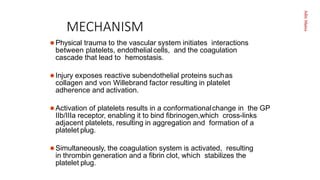 Aditi
Maitra
MECHANISM
 Physical trauma to the vascular system initiates interactions
between platelets, endothelialcells, and the coagulation
cascade that lead to hemostasis.
 Injury exposes reactive subendothelial proteins suchas
collagen and von Willebrand factor resulting in platelet
adherence and activation.
 Activation of platelets results in a conformationalchange in the GP
IIb/IIIa receptor, enabling it to bind ﬁbrinogen,which cross-links
adjacent platelets, resulting in aggregation and formation of a
platelet plug.
 Simultaneously, the coagulation system is activated, resulting
in thrombin generation and a ﬁbrin clot, which stabilizes the
platelet plug.
 