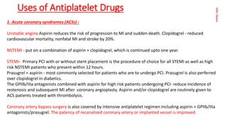 Aditi
Maitra
Uses of Antiplatelet Drugs
1. Acute coronary syndromes (ACSs) :
Unstable angina Aspirin reduces the risk of progression to MI and sudden death. Clopidogrel - reduced
cardiovascular mortality, nonfatal MI and stroke by 20%.
NSTEMI - put on a combination of aspirin + clopidogrel, which is continued upto one year.
STEMI- Primary PCI with or without stent placement is the procedure of choice for all STEMI as well as high
risk NSTEMI patients who present within 12 hours.
Prasugrel + aspirin - most commonly selected for patients who are to undergo PCI. Prasugrel is also perferred
over clopidogrel in diabetics.
The GPIIb/IIIa antagonists combined with aspirin for high risk patients undergoing PCI- reduce incidence of
restenosis and subsequent MI after coronary angioplasty. Aspirin and/or clopidogrel are routinely given to
ACS patients treated with thrombolysis.
Coronary artery bypass surgery is also covered by intensive antiplatelet regimen including aspirin + GPIIb/IIIa
antagonists/prasugrel. The patency of recanalized coronary artery or implanted vessel is improved.
 