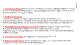 Aditi
Maitra
2.Coronary artery disease : Primary prevention of ischaemia with aspirin is of no proven benefit- increases
the risk of cerebral haemorrhage. Continued aspirin/clopidogrel in prophylaxis in post-MI patients clearly
prevents reinfarction and reduces mortality.
3. Cerebrovascular disease :
Occurrence of stroke is also reduced in patients with persistent atrial fibrillation and
in those with history of stroke in the past - Aspirin or clopidogrel is recommended in all such individuals.
Combination of dipyridamole with low dose aspirin to be synergistic in secondary prevention of stroke.
4. Prosthetic heart valves and arteriovenous shunts :Antiplatelet drugs, used with warfarin reduce
formation of microthrombi on artificial heart valves and the incidence of embolism.
Antiplatelet drugs also prolong the patency of chronic arteriovenous shunts implanted for haemodialysis
and of vascular grafts.
5. Venous thromboembolism: Anticoagulants are routinely used in DVT and PE.
6. Peripheral vascular disease : Aspirin/ clopidogrel may produce some improvement in intermittent
claudication and reduce the incidence of thromboembolism.
 