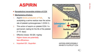 Aditi
Maitra
ASPIRIN
4.
 Nonselective irreversible inhibitor of COX
 Mechanisms of Action:
1. Aspirin blocks production of TxA2 by
acetylating a serine residue near the active
site of platelet cyclooxygenase-1 (COX-1).
2. This action of aspirin on platelet COX-1 is
permanent, lasting for the life of the platelet
(7-10 days)
3. Effective doses- 50-320. mg/day
Higher doses are potentially
less efficacious .
4. Important D/I : Ibuprofen ASPIRIN IRREVERSIBILY
INHIBITS PLATELET COX
INHIBITS PLATELET
 