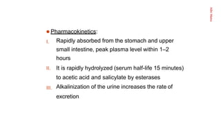 Aditi
Maitra
I.
III.
 Pharmacokinetics:
Rapidly absorbed from the stomach and upper
small intestine, peak plasma level within 1–2
hours
II. It is rapidly hydrolyzed (serum half-life 15 minutes)
to acetic acid and salicylate by esterases
Alkalinization of the urine increases the rate of
excretion
 