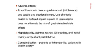 Aditi
Maitra
 Adverse effects:
 At antithrombotic doses - gastric upset (intolerance)
and gastric and duodenal ulcers. Use of enteric-
coated or buffered aspirin in place of plain aspirin
does not eliminate the risk of gastrointestinal side
effects
 Hepatotoxicity, asthma, rashes, GI bleeding, and renal
toxicity rarely at antiplatelet dose
 Contraindication – patients with hemophilia, patient with
aspirin allergy
 