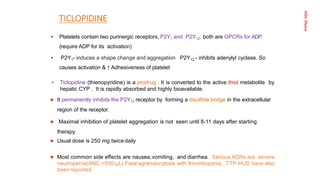 Aditi
Maitra
• Platelets contain two purinergic receptors, P2Y1 and P2Y12. both are GPCRs for ADP.
(require ADP for its activation)
• P2Y1- induces a shape change and aggregation P2Y12 - inhibits adenylyl cyclase. So
causes activation & ↑ Adhesiveness of platelet
• Ticlopidine (thienopyridine) is a prodrug . It is converted to the active thiol metabolite by
hepatic CYP . It is rapidly absorbed and highly bioavailable.
 It permanently inhibits the P2Y12 receptor by forming a disulfide bridge in the extracellular
region of the receptor.
 Maximal inhibition of platelet aggregation is not seen until 8-11 days after starting
therapy.
 Usual dose is 250 mg twice daily
 Most common side effects are nausea,vomiting, and diarrhea. Serious ADRs are severe
neutropenia(ANC <500/µL) Fatal agranulocytosis with thrombopenia, .TTP-HUS have also
been reported
TICLOPIDINE
 