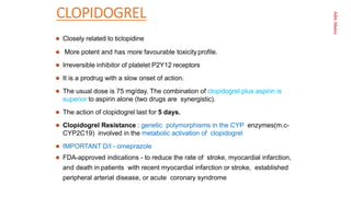 Aditi
Maitra
CLOPIDOGREL
 Closely related to ticlopidine
 More potent and has more favourable toxicity proﬁle.
 Irreversible inhibitor of platelet P2Y12 receptors
 It is a prodrug with a slow onset of action.
 The usual dose is 75 mg/day. The combination of clopidogrel plus aspirin is
superior to aspirin alone (two drugs are synergistic).
 The action of clopidogrel last for 5 days.
 Clopidogrel Resistance : genetic polymorphisms in the CYP enzymes(m.c-
CYP2C19) involved in the metabolic activation of clopidogrel
 IMPORTANT D/I - omeprazole
 FDA-approved indications - to reduce the rate of stroke, myocardial infarction,
and death in patients with recent myocardial infarction or stroke, established
peripheral arterial disease, or acute coronary syndrome
 