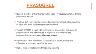Aditi
Maitra
PRASUGREL
 Newest member of the thienopyridineclass- Produces greater and more
predictableresponse
 Prodrug- but more rapidly absorbed and completely activated, resulting
in faster and more consistent platelet inhibition.
 Though CYP2C19 is involved in activation of prasugrel as well, genetic
polymorphism related decrease in response, or interference by
omeprazole treatment has not been prominent
 Incidence of stent thrombosis, cardiovascular death, myocardial
infarction, and stroke - signiﬁcantly lower
 Higher rates of fatal and life-threateningbleeding
 