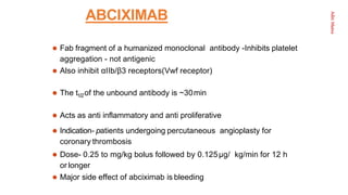 Aditi
Maitra
ABCIXIMAB
 Fab fragment of a humanized monoclonal antibody -Inhibits platelet
aggregation - not antigenic
 Also inhibit αIIb/β3 receptors(Vwf receptor)
 The t1/2of the unbound antibody is ~30min
 Acts as anti inflammatory and anti proliferative
 Indication- patients undergoing percutaneous angioplasty for
coronary thrombosis
 Dose- 0.25 to mg/kg bolus followed by 0.125μg/ kg/min for 12 h
or longer
 Major side effect of abciximab is bleeding
 