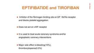 Aditi
Maitra
EPTIFIBATIDE and TIROFIBAN
 Inhibitor of the ﬁbrinogen binding site on GP IIb/IIIa receptor
and blocks platelet aggregation.
 Does not act on vWF receptor
 It is used to treat acute coronary syndrome and for
angioplastic coronary interventions
 Major side effect is bleeding(10%),
thrombocytopenia(0.5%)
 