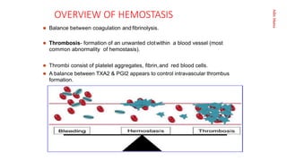 Aditi
Maitra
OVERVIEW OF HEMOSTASIS
 Balance between coagulation and ﬁbrinolysis.
 Thrombosis- formation of an unwanted clotwithin a blood vessel (most
common abnormality of hemostasis).
 Thrombi consist of platelet aggregates, ﬁbrin,and red blood cells.
 A balance between TXA2 & PGI2 appears to control intravascular thrombus
formation.
 