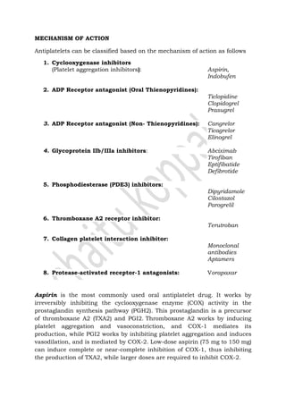 MECHANISM OF ACTION
Antiplatelets can be classified based on the mechanism of action as follows
1. Cyclooxygenase inhibitors
(Platelet aggregation inhibitors): Aspirin,
Indobufen
2. ADP Receptor antagonist (Oral Thienopyridines):
Ticlopidine
Clopidogrel
Prasugrel
3. ADP Receptor antagonist (Non- Thienopyridines): Cangrelor
Ticagrelor
Elinogrel
4. Glycoprotein IIb/IIIa inhibitors: Abciximab
Tirofiban
Eptifibatide
Defibrotide
5. Phosphodiesterase (PDE3) inhibitors:
Dipyridamole
Cilostazol
Parogrelil
6. Thromboxane A2 receptor inhibitor:
Terutroban
7. Collagen platelet interaction inhibitor:
Monoclonal
antibodies
Aptamers
8. Protease-activated receptor-1 antagonists: Vorapaxar
Aspirin is the most commonly used oral antiplatelet drug. It works by
irreversibly inhibiting the cyclooxygenase enzyme (COX) activity in the
prostaglandin synthesis pathway (PGH2). This prostaglandin is a precursor
of thromboxane A2 (TXA2) and PGI2. Thromboxane A2 works by inducing
platelet aggregation and vasoconstriction, and COX-1 mediates its
production, while PGI2 works by inhibiting platelet aggregation and induces
vasodilation, and is mediated by COX-2. Low-dose aspirin (75 mg to 150 mg)
can induce complete or near-complete inhibition of COX-1, thus inhibiting
the production of TXA2, while larger doses are required to inhibit COX-2.
 