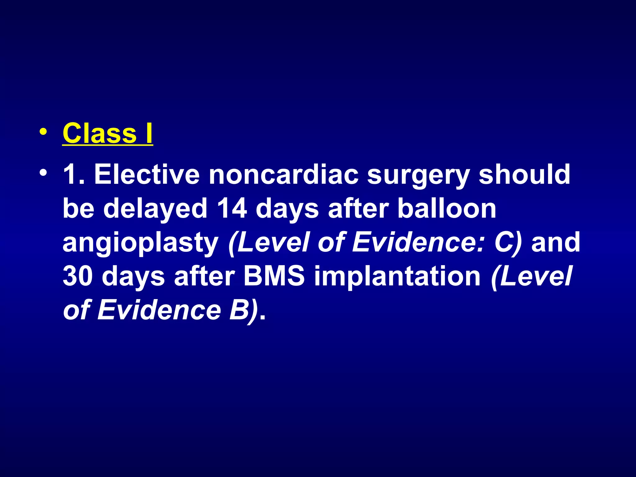 • Class I
• 1. Elective noncardiac surgery should
be delayed 14 days after balloon
angioplasty (Level of Evidence: C) and
30 days after BMS implantation (Level
of Evidence B).
 