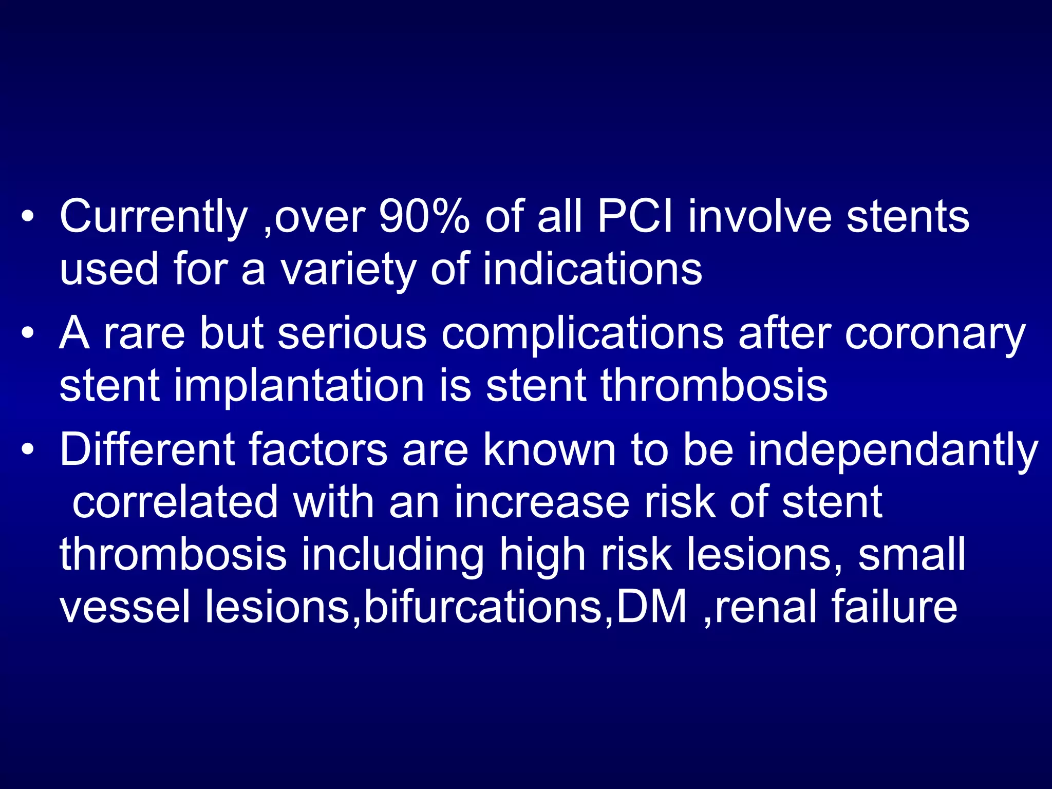 • Currently ,over 90% of all PCI involve stents
used for a variety of indications
• A rare but serious complications after coronary
stent implantation is stent thrombosis
• Different factors are known to be independantly
correlated with an increase risk of stent
thrombosis including high risk lesions, small
vessel lesions,bifurcations,DM ,renal failure
 