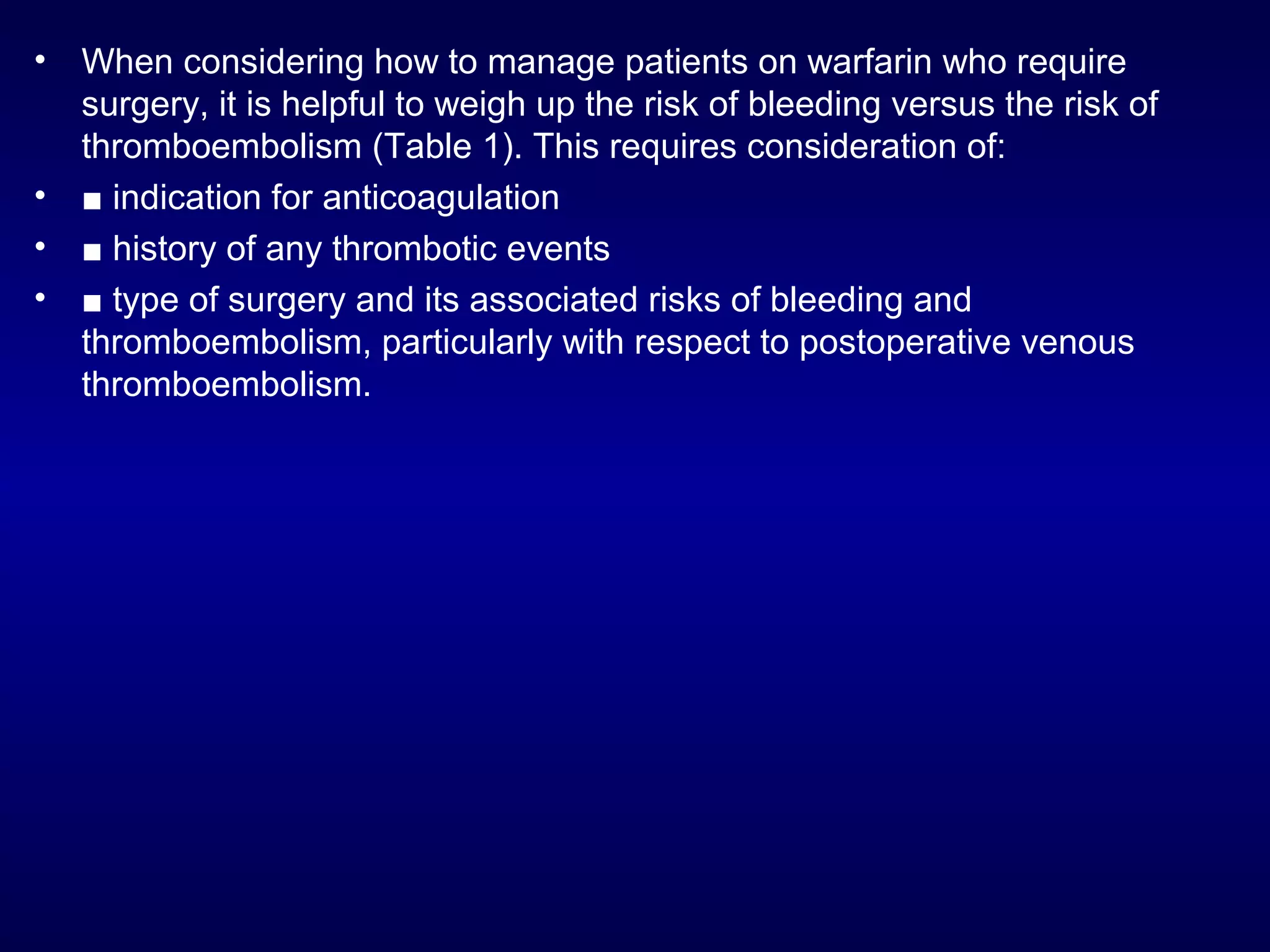• When considering how to manage patients on warfarin who require
surgery, it is helpful to weigh up the risk of bleeding versus the risk of
thromboembolism (Table 1). This requires consideration of:
• ■ indication for anticoagulation
• ■ history of any thrombotic events
• ■ type of surgery and its associated risks of bleeding and
thromboembolism, particularly with respect to postoperative venous
thromboembolism.
 