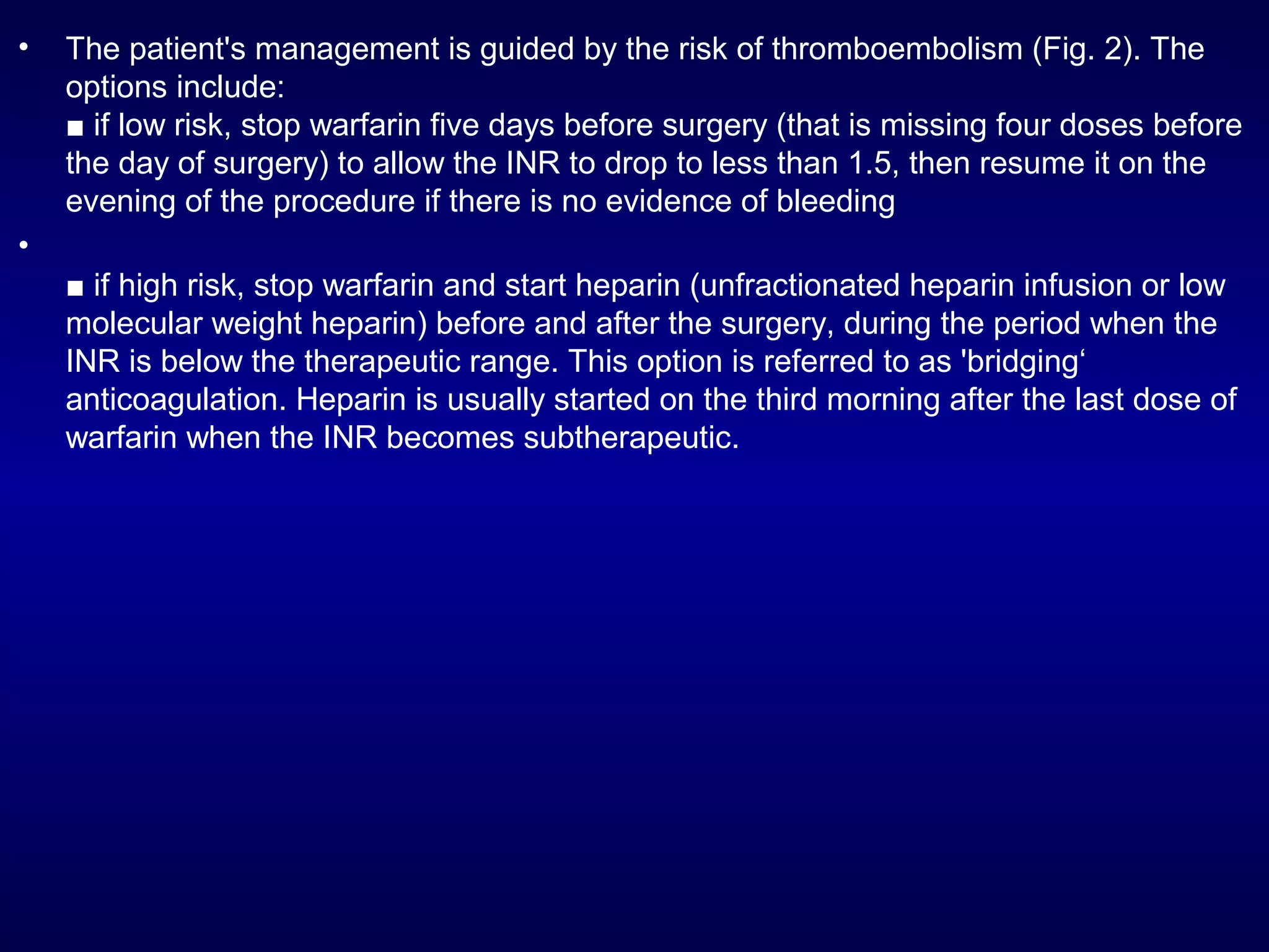 • The patient's management is guided by the risk of thromboembolism (Fig. 2). The
options include:
■ if low risk, stop warfarin five days before surgery (that is missing four doses before
the day of surgery) to allow the INR to drop to less than 1.5, then resume it on the
evening of the procedure if there is no evidence of bleeding
•
■ if high risk, stop warfarin and start heparin (unfractionated heparin infusion or low
molecular weight heparin) before and after the surgery, during the period when the
INR is below the therapeutic range. This option is referred to as 'bridging‘
anticoagulation. Heparin is usually started on the third morning after the last dose of
warfarin when the INR becomes subtherapeutic.
 