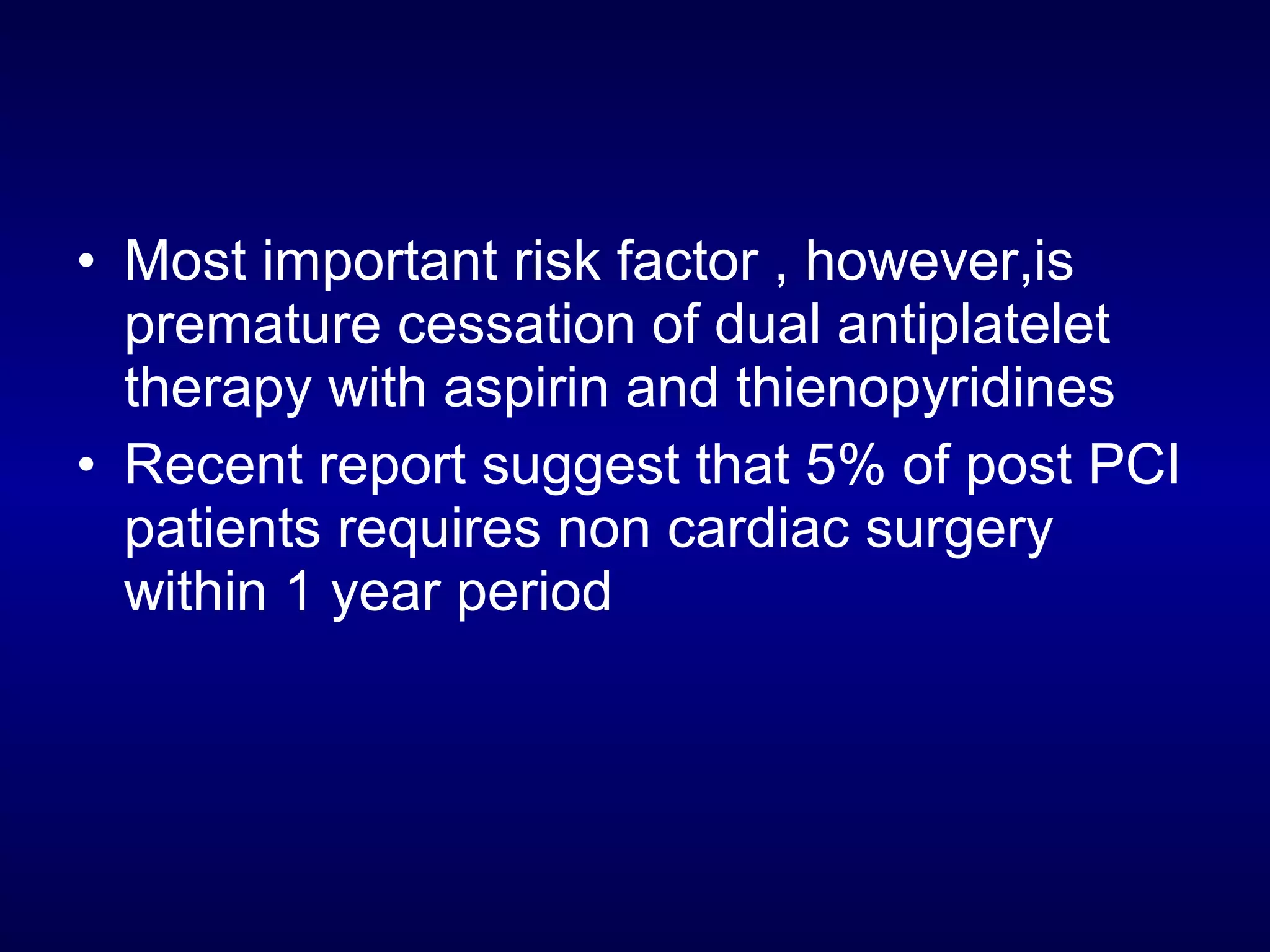 • Most important risk factor , however,is
premature cessation of dual antiplatelet
therapy with aspirin and thienopyridines
• Recent report suggest that 5% of post PCI
patients requires non cardiac surgery
within 1 year period
 