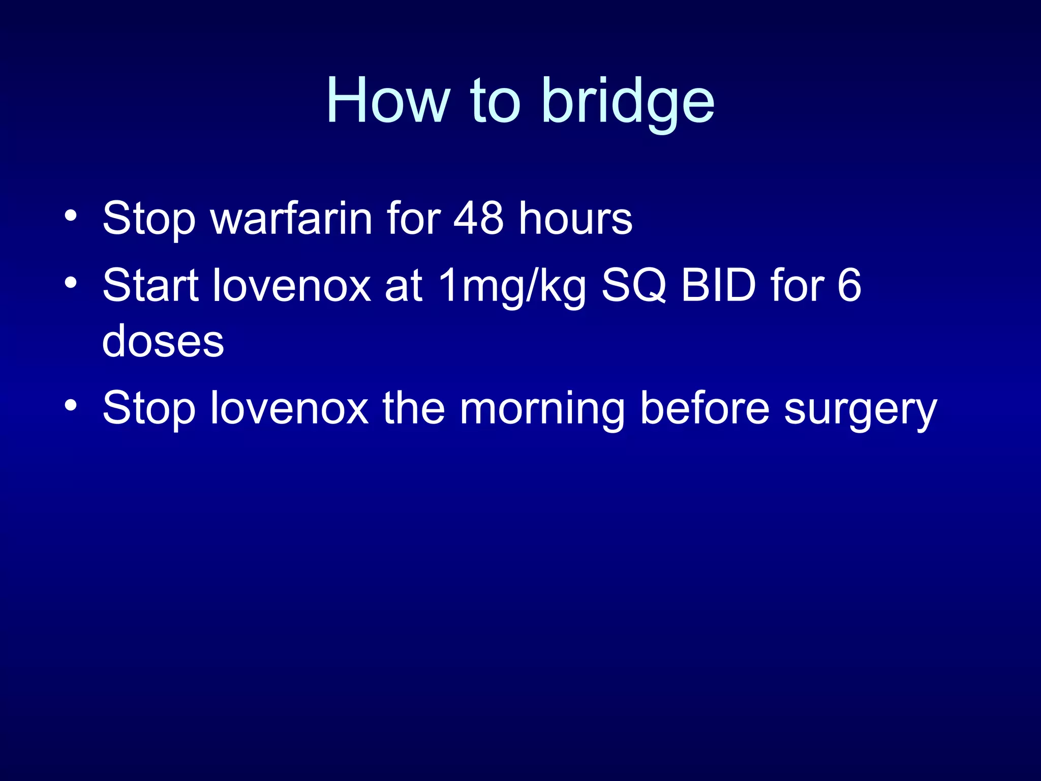 How to bridge
• Stop warfarin for 48 hours
• Start lovenox at 1mg/kg SQ BID for 6
doses
• Stop lovenox the morning before surgery
 