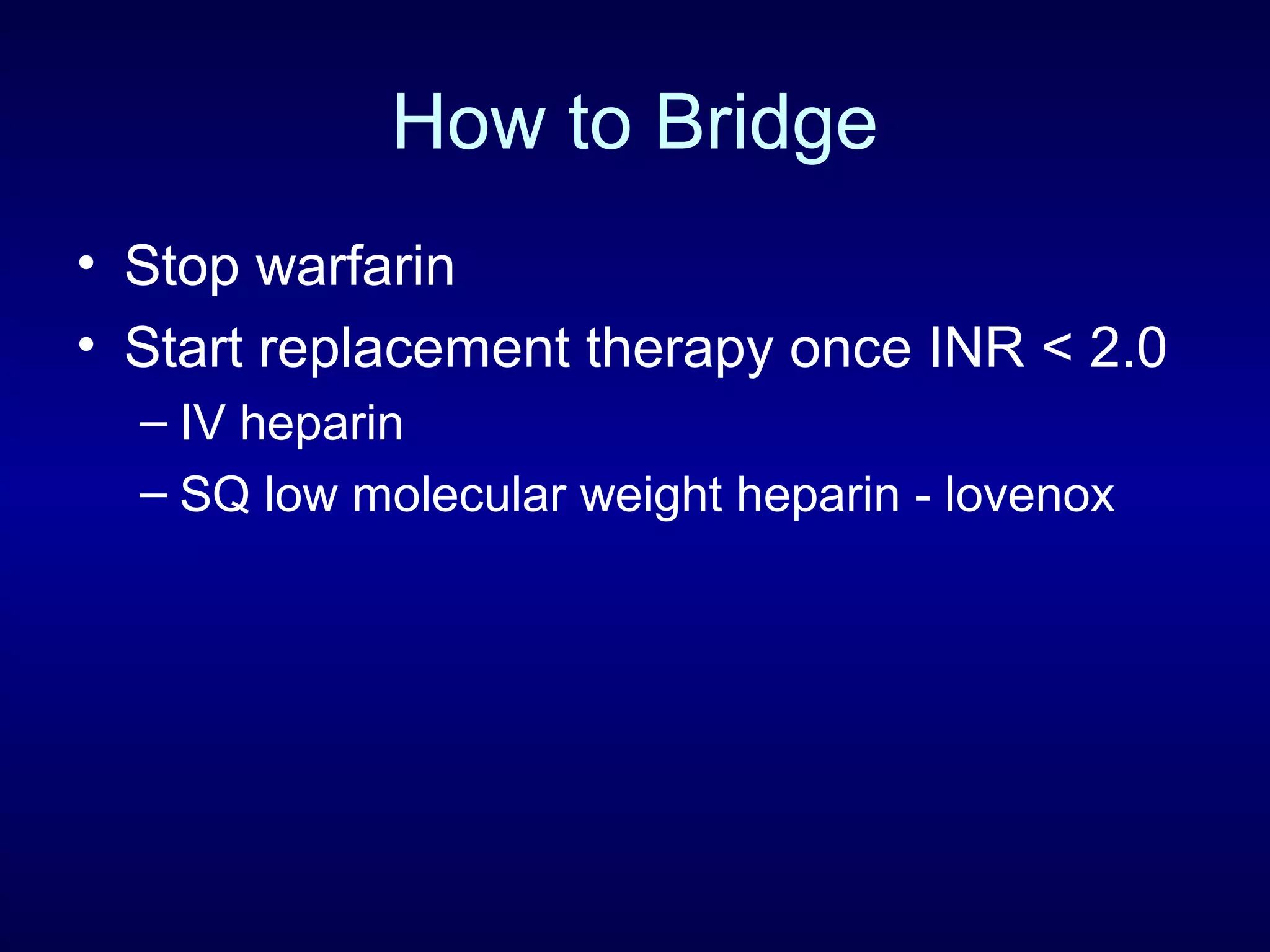 How to Bridge
• Stop warfarin
• Start replacement therapy once INR < 2.0
– IV heparin
– SQ low molecular weight heparin - lovenox
 