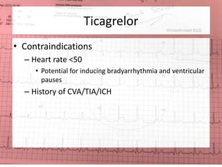 Ticagrelor 
• Contraindications 
– Heart rate <50 
• Potential for inducing bradyarrhythmia and ventricular 
pauses 
– History of CVA/TIA/ICH 
 