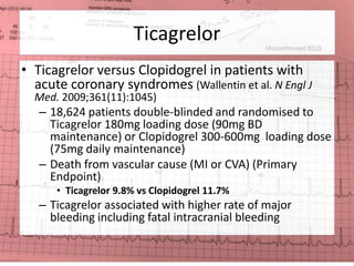 Ticagrelor 
• Ticagrelor versus Clopidogrel in patients with 
acute coronary syndromes (Wallentin et al. N Engl J 
Med. 2009;361(11):1045) 
– 18,624 patients double-blinded and randomised to 
Ticagrelor 180mg loading dose (90mg BD 
maintenance) or Clopidogrel 300-600mg loading dose 
(75mg daily maintenance) 
– Death from vascular cause (MI or CVA) (Primary 
Endpoint) 
• Ticagrelor 9.8% vs Clopidogrel 11.7% 
– Ticagrelor associated with higher rate of major 
bleeding including fatal intracranial bleeding 
 